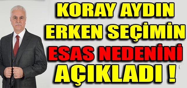 KORAY AYDIN ERKEN SEÇİMİN ESAS NEDENİNİ AÇIKLADI !