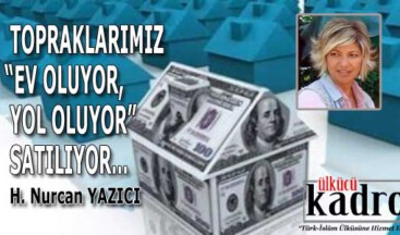 TOPRAKLARIMIZ “EV OLUYOR, YOL OLUYOR” SATILIYOR…