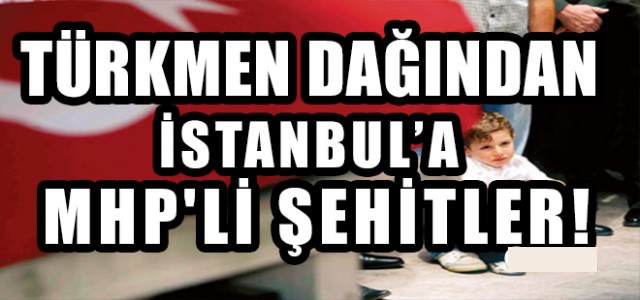 TÜRKMEN DAĞINDAN İSTANBUL’A MHP’Lİ ŞEHİTLER!