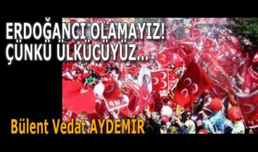 ERDOĞANCI OLAMAYIZ! ÇÜNKÜ ÜLKÜCÜYÜZ…