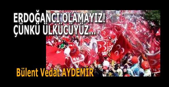 ERDOĞANCI OLAMAYIZ! ÇÜNKÜ ÜLKÜCÜYÜZ…