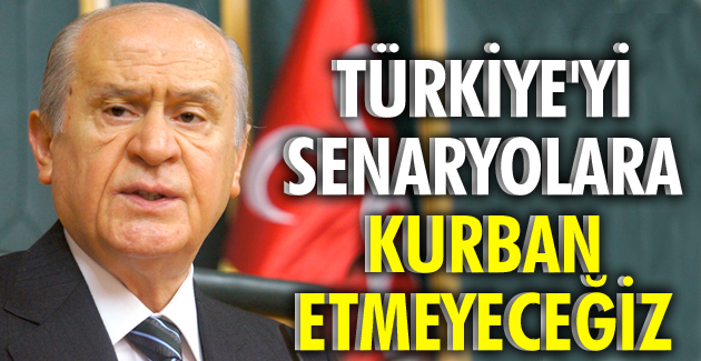 TÜRKİYE’Yİ SENARYOLARA KURBAN ETMEYECEĞİZ