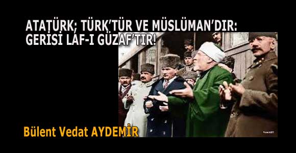 ATATÜRK, TÜRK’TÜR VE MÜSLÜMAN’DIR: GERİSİ LAF-I GÜZAF’TIR!