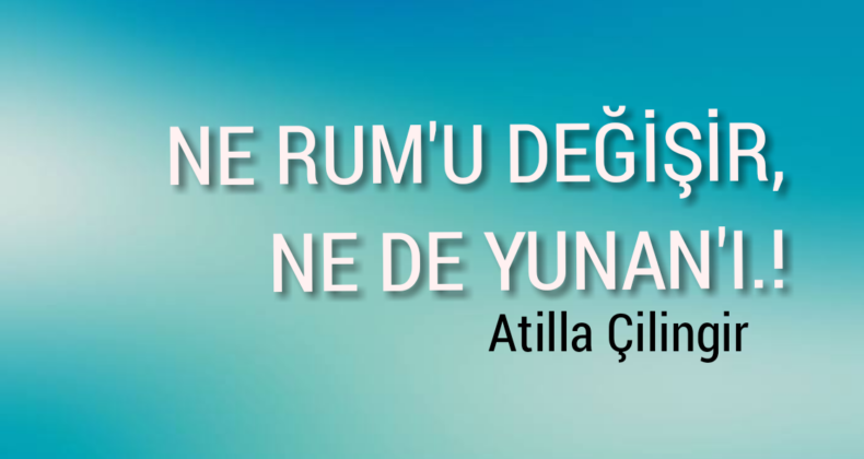 NE RUM’U DEĞİŞİR, NE DE YUNAN’I..!