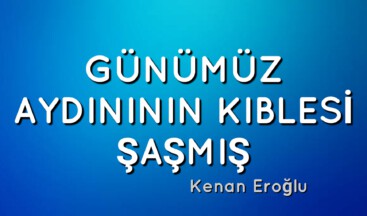 GÜNÜMÜZ AYDINININ KIBLESİ ŞAŞMIŞ