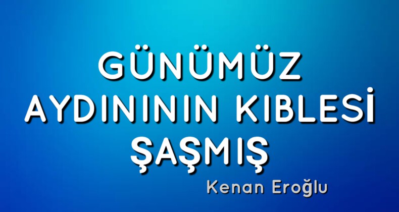 GÜNÜMÜZ AYDINININ KIBLESİ ŞAŞMIŞ