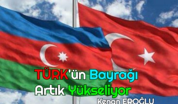 TÜRK’ÜN BAYRAĞI ARTIK YÜKSELİYOR