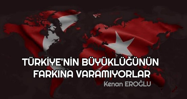 TÜRKİYE’NİN BÜYÜKLÜĞÜNÜN FARKINA VARAMIYORLAR
