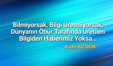 Bilmiyorsak, Bilgi Üretmiyorsak, Dünyanın Öbür Tarafında Üretilen Bilgiden Haberimiz Yoksa…