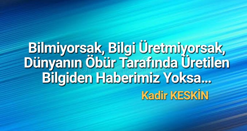 Bilmiyorsak, Bilgi Üretmiyorsak, Dünyanın Öbür Tarafında Üretilen Bilgiden Haberimiz Yoksa…