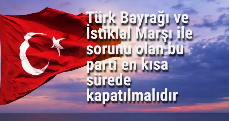 Türk Bayrağı ve İstiklal Marşı ile sorunu olan bu parti en kısa sürede kapatılmalıdır